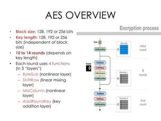AES OVERVIEW
•   Block size: 128, 192 or 256 bits
•   Key length: 128, 192 or 256
    bits (independent of block
    size)
•   10 to 14 rounds (depends on
    key length)
•   Each round uses 4 functions
    (in 3 “layers”)
      – ByteSub (nonlinear layer)
      – ShiftRow (linear mixing
         layer)
      – MixColumn (nonlinear
         layer)
      – AddRoundKey (key
         addition layer)
 