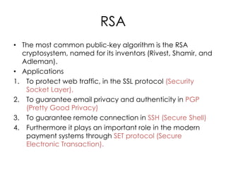 RSA
• The most common public-key algorithm is the RSA
  cryptosystem, named for its inventors (Rivest, Shamir, and
  Adleman).
• Applications
1. To protect web traffic, in the SSL protocol (Security
   Socket Layer),
2. To guarantee email privacy and authenticity in PGP
   (Pretty Good Privacy)
3. To guarantee remote connection in SSH (Secure Shell)
4. Furthermore it plays an important role in the modern
   payment systems through SET protocol (Secure
   Electronic Transaction).
 