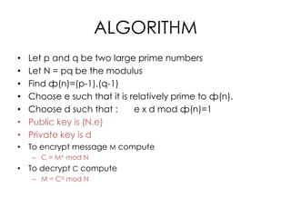 ALGORITHM
•   Let p and q be two large prime numbers
•   Let N = pq be the modulus
•   Find ф(n)=(p-1).(q-1)
•   Choose e such that it is relatively prime to ф(n).
•   Choose d such that :      e x d mod ф(n)=1
•   Public key is (N,e)
•   Private key is d
• To encrypt message M compute
    – C = Me mod N
• To decrypt C compute
    – M = Cd mod N
 