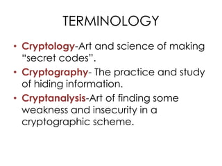 TERMINOLOGY
• Cryptology-Art and science of making
  “secret codes”.
• Cryptography- The practice and study
  of hiding information.
• Cryptanalysis-Art of finding some
  weakness and insecurity in a
  cryptographic scheme.
 