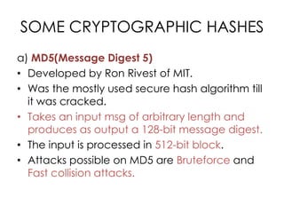SOME CRYPTOGRAPHIC HASHES
a) MD5(Message Digest 5)
• Developed by Ron Rivest of MIT.
• Was the mostly used secure hash algorithm till
  it was cracked.
• Takes an input msg of arbitrary length and
  produces as output a 128-bit message digest.
• The input is processed in 512-bit block.
• Attacks possible on MD5 are Bruteforce and
  Fast collision attacks.
 