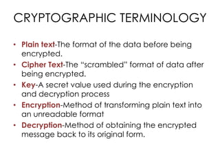 CRYPTOGRAPHIC TERMINOLOGY

• Plain text-The format of the data before being
  encrypted.
• Cipher Text-The “scrambled” format of data after
  being encrypted.
• Key-A secret value used during the encryption
  and decryption process
• Encryption-Method of transforming plain text into
  an unreadable format
• Decryption-Method of obtaining the encrypted
  message back to its original form.
 