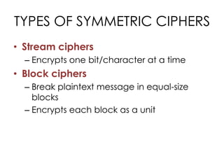 TYPES OF SYMMETRIC CIPHERS
• Stream ciphers
  – Encrypts one bit/character at a time
• Block ciphers
  – Break plaintext message in equal-size
    blocks
  – Encrypts each block as a unit
 