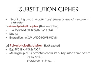 SUBSTITUTION CIPHER
•  Substituting by a character “key” places ahead of the current
   character
a)Monoalphabetic cipher (Stream cipher)
•  Eg. PlainText : THIS IS AN EASY TASK
• Key : 3
• Encryption : WKLV LV DQ HDVB WDVN


b) Polyalphabetic cipher (Block cipher)
•   Eg : THIS IS AN EASY TASK.
•   Make group of 3 characters and a set of keys used could be 135.
                   THI SIS ANE…
                   Encryption : UKN TLX…
 