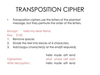 TRANSPOSITION CIPHER
•   Transposition ciphers use the letters of the plaintext
    message, but they permute the order of the letters.

Encrypt :  hello my dear friend
Key: 2143
1. Remove spaces
2. Divide the text into blocks of 4 characters.
3. Add bogus character(s) at the end(if reqiured).

                              hello myde arfr iend
Ciphertext:                   ehol ymed rarf eidn
After decryption :            hello myde arfr iend
 