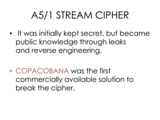 A5/1 STREAM CIPHER
• It was initially kept secret, but became
  public knowledge through leaks
  and reverse engineering.

• COPACOBANA was the first
  commercially available solution to
  break the cipher.
 