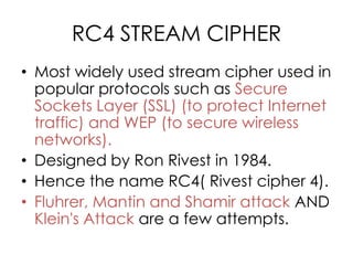 RC4 STREAM CIPHER
• Most widely used stream cipher used in
  popular protocols such as Secure
  Sockets Layer (SSL) (to protect Internet
  traffic) and WEP (to secure wireless
  networks).
• Designed by Ron Rivest in 1984.
• Hence the name RC4( Rivest cipher 4).
• Fluhrer, Mantin and Shamir attack AND
  Klein's Attack are a few attempts.
 