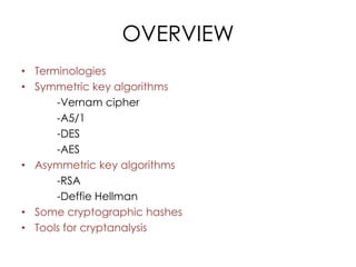 OVERVIEW
• Terminologies
• Symmetric key algorithms
      -Vernam cipher
      -A5/1
      -DES
      -AES
• Asymmetric key algorithms
      -RSA
      -Deffie Hellman
• Some cryptographic hashes
• Tools for cryptanalysis
 