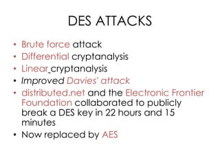 DES ATTACKS
• Brute force attack
• Differential cryptanalysis
• Linear cryptanalysis
• Improved Davies' attack
• distributed.net and the Electronic Frontier
  Foundation collaborated to publicly
  break a DES key in 22 hours and 15
  minutes
• Now replaced by AES
 