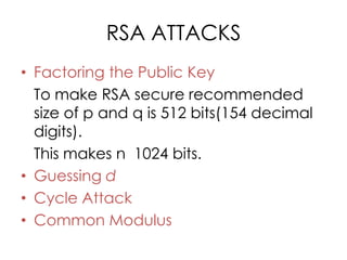 RSA ATTACKS
• Factoring the Public Key
  To make RSA secure recommended
  size of p and q is 512 bits(154 decimal
  digits).
  This makes n 1024 bits.
• Guessing d
• Cycle Attack
• Common Modulus
 