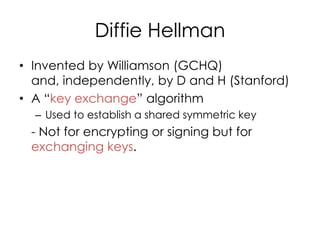 Diffie Hellman
• Invented by Williamson (GCHQ)
  and, independently, by D and H (Stanford)
• A “key exchange” algorithm
  – Used to establish a shared symmetric key
 - Not for encrypting or signing but for
 exchanging keys.
 