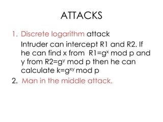 ATTACKS
1. Discrete logarithm attack
   Intruder can intercept R1 and R2. If
   he can find x from R1=gx mod p and
   y from R2=gy mod p then he can
   calculate k=gxy mod p
2. Man in the middle attack.
 