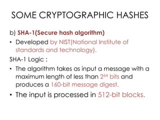 SOME CRYPTOGRAPHIC HASHES
b) SHA-1(Secure hash algorithm)
• Developed by NIST(National Institute of
  standards and technology).
SHA-1 Logic :
• The algorithm takes as input a message with a
  maximum length of less than 264 bits and
  produces a 160-bit message digest.
• The input is processed in 512-bit blocks.
 