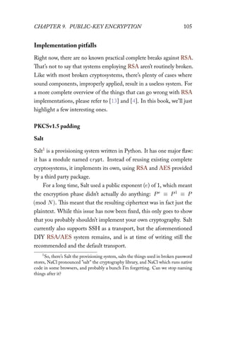 CHAPTER 9. PUBLIC-KEY ENCRYPTION 105
Implementation pitfalls
Right now, there are no known practical complete breaks against RSA.
That’s not to say that systems employing RSA aren’t routinely broken.
Like with most broken cryptosystems, there’s plenty of cases where
sound components, improperly applied, result in a useless system. For
a more complete overview of the things that can go wrong with RSA
implementations, please refer to [13] and [4]. In this book, we’ll just
highlight a few interesting ones.
PKCSv1.5 padding
Salt
Salt1 is a provisioning system written in Python. It has one major flaw:
it has a module named crypt. Instead of reusing existing complete
cryptosystems, it implements its own, using RSA and AES provided
by a third party package.
For a long time, Salt used a public exponent (e) of 1, which meant
the encryption phase didn’t actually do anything: Pe ≡ P1 ≡ P
(mod N). This meant that the resulting ciphertext was in fact just the
plaintext. While this issue has now been fixed, this only goes to show
that you probably shouldn’t implement your own cryptography. Salt
currently also supports SSH as a transport, but the aforementioned
DIY RSA/AES system remains, and is at time of writing still the
recommended and the default transport.
1
So, there’s Salt the provisioning system, salts the things used in broken password
stores, NaCl pronounced ”salt” the cryptography library, and NaCl which runs native
code in some browsers, and probably a bunch I’m forgetting. Can we stop naming
things after it?
 