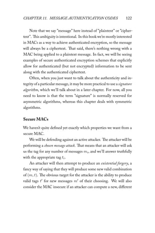 CHAPTER 11. MESSAGE AUTHENTICATION CODES 122
Note that we say ”message” here instead of ”plaintext” or ”cipher-
text”. This ambiguity is intentional. In this book we’re mostly interested
in MACs as a way to achieve authenticated encryption, so the message
will always be a ciphertext. That said, there’s nothing wrong with a
MAC being applied to a plaintext message. In fact, we will be seeing
examples of secure authenticated encryption schemes that explicitly
allow for authenticated (but not encrypted) information to be sent
along with the authenticated ciphertext.
Often, when you just want to talk about the authenticity and in-
tegrity of a particular message, it may be more practical to use a signature
algorithm, which we’ll talk about in a later chapter. For now, all you
need to know is that the term ”signature” is normally reserved for
asymmetric algorithms, whereas this chapter deals with symmetric
algorithms.
Secure MACs
We haven’t quite defined yet exactly which properties we want from a
secure MAC.
We will be defending against an active attacker. The attacker will be
performing a chosen message attack. That means that an attacker will ask
us the tag for any number of messages mi, and we’ll answer truthfully
with the appropriate tag ti.
An attacker will then attempt to produce an existential forgery, a
fancy way of saying that they will produce some new valid combination
of (m, t). The obvious target for the attacker is the ability to produce
valid tags t for new messages m of their choosing. We will also
consider the MAC insecure if an attacker can compute a new, diﬀerent
 