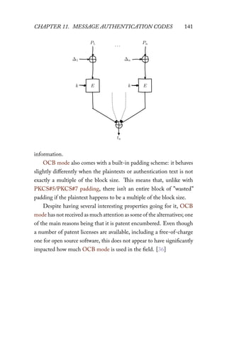 CHAPTER 11. MESSAGE AUTHENTICATION CODES 141
k E k E
P1
∆1
Pn
∆n
. . .
ta
information.
OCB mode also comes with a built-in padding scheme: it behaves
slightly diﬀerently when the plaintexts or authentication text is not
exactly a multiple of the block size. This means that, unlike with
PKCS#5/PKCS#7 padding, there isn’t an entire block of ”wasted”
padding if the plaintext happens to be a multiple of the block size.
Despite having several interesting properties going for it, OCB
mode has not received as much attention as some of the alternatives; one
of the main reasons being that it is patent encumbered. Even though
a number of patent licenses are available, including a free-of-charge
one for open source software, this does not appear to have significantly
impacted how much OCB mode is used in the field. [36]
 