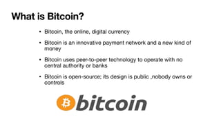 What is Bitcoin?
• Bitcoin, the online, digital currency

• Bitcoin is an innovative payment network and a new kind of
money

• Bitcoin uses peer-to-peer technology to operate with no
central authority or banks

• Bitcoin is open-source; its design is public ,nobody owns or
controls
 