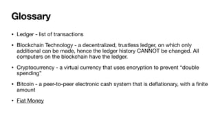 Glossary
• Ledger - list of transactions

• Blockchain Technology - a decentralized, trustless ledger, on which only
additional can be made, hence the ledger history CANNOT be changed. All
computers on the blockchain have the ledger. 

• Cryptocurrency - a virtual currency that uses encryption to prevent “double
spending”

• Bitcoin - a peer-to-peer electronic cash system that is de
fl
ationary, with a
fi
nite
amount

• Fiat Money
 