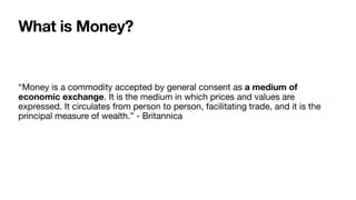 What is Money?
“Money is a commodity accepted by general consent as a medium of
economic exchange. It is the medium in which prices and values are
expressed. It circulates from person to person, facilitating trade, and it is the
principal measure of wealth.” - Britannica
 