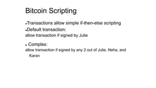 Bitcoin Scripting
Transactions allow simple if-then-else scripting
Default transaction:
allow transaction if signed by Julie
 Complex:
allow transaction if signed by any 2 out of Julie, Neha, and
Karan
 
