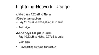 Lightning Network - Usage
Julie pays 1.23µɃ to Neha
Create transaction:
– Pay 11.23µɃ to Neha, 8.77µɃ to Julie
– Both sign
Neha pays 1.00µɃ to Julie
– Pay 10.23µɃ to Neha, 9.77µɃ to Julie
– Both sign
 Invalidating previous transaction
 