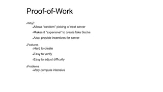 Proof-of-Work
Why?
Allows “random” picking of next server
Makes it “expensive” to create fake blocks
Also, provide incentives for server
Features
Hard to create
Easy to verify
Easy to adjust difficulty
Problems
Very compute intensive
 