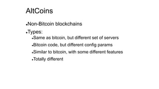 AltCoins
Non-Bitcoin blockchains
Types:
Same as bitcoin, but different set of servers
Bitcoin code, but different config params
Similar to bitcoin, with some different features
Totally different
 