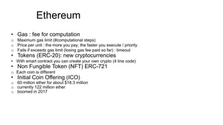 • Gas : fee for computation
o Maximum gas limit (#computational steps)
o Price per unit : the more you pay, the faster you execute / priority
o Fails if exceeds gas limit (losing gas fee paid so far) : timeout
• Tokens (ERC-20): new cryptocurrencies
• With smart contract you can create your own crypto (4 line code)
• Non Fungible Token (NFT) ERC-721
o Each coin is different
• Initial Coin Offering (ICO)
o 60 million ether for about $18.3 million
o currently 122 million ether
o boomed in 2017
Ethereum
 