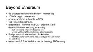 Beyond Ethereum
• 45 cryptocurrencies with billion+ market cap
• 10000+ crypto currencies
• prices vary from subcents to $20k
• 100+ more blockchains
• Blockchain Trilemma (like CAP theorem): 2 of
decentralization, security, scalability
• Both bitcoin and ethereum chose first two
• Layer 2 Lightening Network to make bitcoins scalable
• Bridge across independent blockchains
• Wormhole, Ethereum/Solana, hacked last year for $320 million
Security focus
• web -> web 2.0 -> Web3 about technology AND money
 