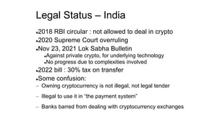 Legal Status – India
2018 RBI circular : not allowed to deal in crypto
2020 Supreme Court overruling
Nov 23, 2021 Lok Sabha Bulletin
Against private crypto, for underlying technology
No progress due to complexities involved
2022 bill : 30% tax on transfer
Some confusion:
– Owning cryptocurrency is not illegal, not legal tender
– Illegal to use it in “the payment system”
– Banks barred from dealing with cryptocurrency exchanges
 