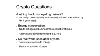 Crypto Questions
Helping black money/drug dealers?
– Not really: pseudonymity vs anonymity (silkroad was tracked by
FBI 7 years ago)
 Energy consumption
– Trade-off against business/social/trust problems
– Alternatives being developed e.g. PoS
 No real-world uses after 8 years
– Entire system needs to change
– Electric motor took 30 years
 