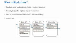 • Database organized as blocks that are chained together
• Typically ledger for digitally signed transactions
• Peer-to-peer decentralized control – no intermediary
• Immutable
What is Blockchain ?
 