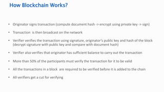 • Originator signs transaction (compute document hash -> encrypt using private key -> sign)
• Transaction is then broadcast on the network
• Verifier verifies the transaction using signature, originator’s public key and hash of the block
(decrypt signature with public key and compare with document hash)
• Verifier also verifies that originator has sufficient balance to carry out the transaction
• More than 50% of the participants must verify the transaction for it to be valid
• All the transactions in a block are required to be verified before it is added to the chain
• All verifiers get a cut for verifying
How Blockchain Works?
 