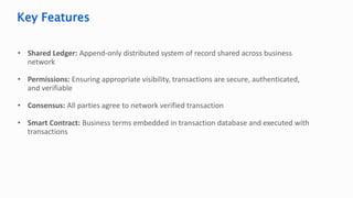 • Shared Ledger: Append-only distributed system of record shared across business
network
• Permissions: Ensuring appropriate visibility, transactions are secure, authenticated,
and verifiable
• Consensus: All parties agree to network verified transaction
• Smart Contract: Business terms embedded in transaction database and executed with
transactions
Key Features
 