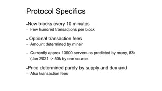 Protocol Specifics
New blocks every 10 minutes
– Few hundred transactions per block
 Optional transaction fees
– Amount determined by miner
– Currently approx 13000 servers as predicted by many, 83k
(Jan 2021 -> 50k by one source
Price determined purely by supply and demand
– Also transaction fees
 