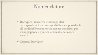 Nomenclature
Décrypter : retrouver le message clair
correspondant à un message chiffré sans posséder la
clé de déchiffrement (terme que ne possèdent pas
les anglophones, qui eux « cassent » des codes
secrets)
Crypter/Décrypter
 
