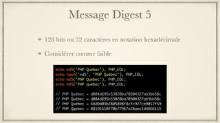 Message Digest 5
128 bits ou 32 caractères en notation hexadécimale
Considérer comme faible
echo md5('PHP Québec'), PHP_EOL;
echo hash('md5', 'PHP Québec'), PHP_EOL;
echo md5('PHP Quebec'), PHP_EOL;
echo md5('PHP quebec'), PHP_EOL;
// PHP Québec = d084d695e53020ba70304327ab3bb58c
// PHP Québec = d084d695e53020ba70304327ab3bb58c
// PHP Quebec = 48d9d03b2805898f8cfc927ce9017f59
// PHP Qqebec = 88191610f70b77967e28aac1d4866115
 