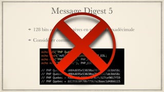 Message Digest 5
128 bits ou 32 caractères en notation hexadécimale
Considérer comme faible
echo md5('PHP Québec'), PHP_EOL;
echo hash('md5', 'PHP Québec'), PHP_EOL;
echo md5('PHP Quebec'), PHP_EOL;
echo md5('PHP quebec'), PHP_EOL;
// PHP Québec = d084d695e53020ba70304327ab3bb58c
// PHP Québec = d084d695e53020ba70304327ab3bb58c
// PHP Quebec = 48d9d03b2805898f8cfc927ce9017f59
// PHP Qqebec = 88191610f70b77967e28aac1d4866115
 