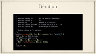 Itération
/**
* @param string $p Mot de passe à protéger
* @param string $s Sel.
* @param int $c Nombre d’itération.
* @param string $secret La valeur secrete à utilisé
* @param string $a Algorithme de hachage.
*
* @return binary Clé dérivée.
*/
function password($p, $s, $c, $secret, $a = 'sha256') {
$dk = $s; // Clé dérivée
// Effectuer itérations
for ($i = 1; $i <= $c; $i++) {
$dk = hash_hmac($a, $dk.$p, $s));
}
return $dk;
}
 