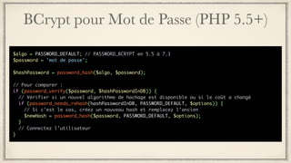 BCrypt pour Mot de Passe (PHP 5.5+)
$algo = PASSWORD_DEFAULT; // PASSWORD_BCRYPT en 5.5 à 7.1
$password = 'mot de passe';
$hashPassword = password_hash($algo, $password);
// Pour comparer :
if (password_verify($password, $hashPasswordInDB)) {
// Vérifier si un nouvel algorithme de hachage est disponible ou si le coût a changé
if (password_needs_rehash(hashPasswordInDB, PASSWORD_DEFAULT, $options)) {
// Si c’est le cas, créez un nouveau hash et remplacez l’ancien
$newHash = password_hash($password, PASSWORD_DEFAULT, $options);
}
// Connectez l’utilisateur
}
 
