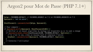Argon2 pour Mot de Passe (PHP 7.1+)
$algo = PASSWORD_DEFAULT; // PASSWORD_ARGON2I en 7.2 et PASSWORD_ARGON2ID en 7.3
$password = 'mot de passe';
$hashPassword = password_hash($algo, $password);
// Pour comparer :
if (password_verify($password, $hashPasswordInDB)) {
// Vérifier si un nouvel algorithme de hachage est disponible ou si le coût a changé
if (password_needs_rehash(hashPasswordInDB, PASSWORD_DEFAULT, $options)) {
// Si c’est le cas, créez un nouveau hash et remplacez l’ancien
$newHash = password_hash($password, PASSWORD_DEFAULT, $options);
}
// Connectez l’utilisateur
}
 