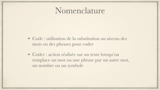 Nomenclature
Code : utilisation de la substitution au niveau des
mots ou des phrases pour coder
Coder : action réalisée sur un texte lorsqu’on
remplace un mot ou une phrase par un autre mot,
un nombre ou un symbole
 