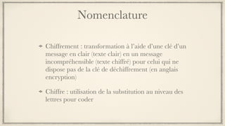 Nomenclature
Chiffrement : transformation à l’aide d’une clé d’un
message en clair (texte clair) en un message
incompréhensible (texte chiffré) pour celui qui ne
dispose pas de la clé de déchiffrement (en anglais
encryption) 
Chiffre : utilisation de la substitution au niveau des
lettres pour coder
 