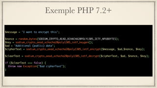 Exemple PHP 7.2+
$message = 'I want to encrypt this';
$nonce = random_bytes(SODIUM_CRYPTO_AEAD_XCHACHA20POLY1305_IETF_NPUBBYTES);
$key = sodium_crypto_aead_xchacha20poly1305_ietf_keygen();
$ad = 'Additional (public) data';
$cipherText = sodium_crypto_aead_xchacha20poly1305_ietf_encrypt($message, $ad,$nonce, $key);
$clearText = sodium_crypto_aead_xchacha20poly1305_ietf_decrypt($cipherText, $ad, $nonce, $key);
if ($clearText === false) {
throw new Exception("Bad cipherText");
}
 
