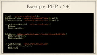 Exemple (PHP 7.2+)
$keypair = sodium_crypto_box_keypair();
$bob_box_publickey = sodium_crypto_box_publickey($keypair);
$bob_box_seceretkey = sodium_crypto_box_secretkey($keypair);
$anonymous_message_to_bob = sodium_crypto_box_seal(
$message,
$bob_box_publickey
);
$bob_box_kp = sodium_crypto_box_keypair_from_secretkey_and_publickey(
$bob_box_seceretkey,
$bob_box_publickey
);
$decrypted_message = sodium_crypto_box_seal_open(
$anonymous_message_to_bob,
$bob_box_kp
);
 