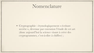 Nomenclature
Cryptographie : étymologiquement « écriture
secrète », devenue par extension l’étude de cet art
(donc aujourd’hui la science visant à créer des
cryptogrammes, c’est-à-dire à chiffrer) ;
 