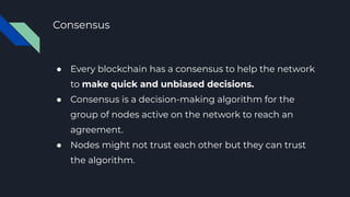Consensus
● Every blockchain has a consensus to help the network
to make quick and unbiased decisions.
● Consensus is a decision-making algorithm for the
group of nodes active on the network to reach an
agreement.
● Nodes might not trust each other but they can trust
the algorithm.
 