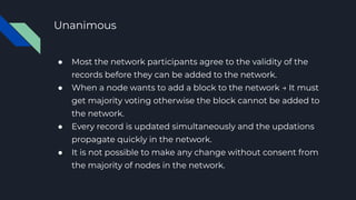 Unanimous
● Most the network participants agree to the validity of the
records before they can be added to the network.
● When a node wants to add a block to the network → It must
get majority voting otherwise the block cannot be added to
the network.
● Every record is updated simultaneously and the updations
propagate quickly in the network.
● It is not possible to make any change without consent from
the majority of nodes in the network.
 
