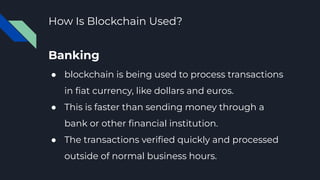 How Is Blockchain Used?
Banking
● blockchain is being used to process transactions
in ﬁat currency, like dollars and euros.
● This is faster than sending money through a
bank or other ﬁnancial institution.
● The transactions veriﬁed quickly and processed
outside of normal business hours.
 
