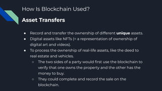 How Is Blockchain Used?
Asset Transfers
● Record and transfer the ownership of different unique assets.
● Digital assets like NFTs (= a representation of ownership of
digital art and videos).
● To process the ownership of real-life assets, like the deed to
real estate and vehicles.
○ The two sides of a party would ﬁrst use the blockchain to
verify that one owns the property and the other has the
money to buy.
○ They could complete and record the sale on the
blockchain.
 